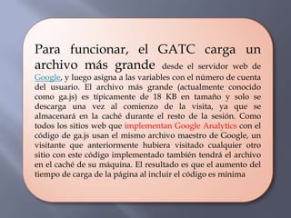 Para funcionar, el GATC carga un
archivo más grande desde el servidor web de
Google, y luego asigna a las variables con el número de cuenta
del usuario. El archivo más grande (actualmente conocido
como ga.js) es típicamente de 18 KB en tamaño y solo se
descarga una vez al comienzo de la visita, ya que se
almacenará en la caché durante el resto de la sesión. Como
todos los sitios web que implementan Google Analytics con el
código de ga.js usan el mismo archivo maestro de Google, un
visitante que anteriormente hubiera visitado cualquier otro
sitio con este código implementado también tendrá el archivo
en el caché de su máquina. El resultado es que el aumento del
tiempo de carga de la página al incluir el código es mínima
 