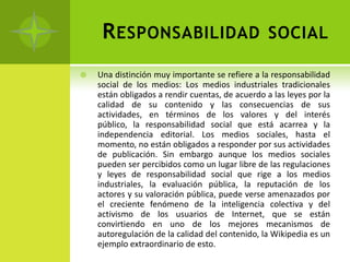 R ESPONSABILIDAD                             SOCIAL

   Una distinción muy importante se refiere a la responsabilidad
    social de los medios: Los medios industriales tradicionales
    están obligados a rendir cuentas, de acuerdo a las leyes por la
    calidad de su contenido y las consecuencias de sus
    actividades, en términos de los valores y del interés
    público, la responsabilidad social que está acarrea y la
    independencia editorial. Los medios sociales, hasta el
    momento, no están obligados a responder por sus actividades
    de publicación. Sin embargo aunque los medios sociales
    pueden ser percibidos como un lugar libre de las regulaciones
    y leyes de responsabilidad social que rige a los medios
    industriales, la evaluación pública, la reputación de los
    actores y su valoración pública, puede verse amenazados por
    el creciente fenómeno de la inteligencia colectiva y del
    activismo de los usuarios de Internet, que se están
    convirtiendo en uno de los mejores mecanismos de
    autoregulación de la calidad del contenido, la Wikipedia es un
    ejemplo extraordinario de esto.
 