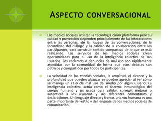 A SPECTO CONVERSACIONAL

   Los medios sociales utilizan la tecnología como plataforma pero su
    calidad y proyección dependen principalmente de las interacciones
    entre las personas, de la riqueza de las conversaciones, de la
    fecundidad del diálogo y la calidad de la colaboración entre los
    participantes, para construir sentido compartido de lo que se está
    realizando. Los servicios de los medios sociales crean
    oportunidades para el uso de la inteligencia colectiva de sus
    usuarios. Los reclamos o denuncias de mal uso son rápidamente
    atendidas por la comunidad de forma que esos debates son
    públicos y compartidos por todos los participantes.

   La velocidad de los medios sociales, la amplitud, el alcance y la
    profundidad que pueden alcanzar se pueden apreciar al ver cómo
    se maneja un caso de mal uso del medio por algún usuario. La
    inteligencia colectiva actúa como el sistema inmunológico del
    cuerpo humano y es usada para validar, corregir, mejorar o
    autenticar a los usuarios y sus diferentes comentarios y
    declaraciones. Un lenguaje directo y franco, una voz humana es una
    parte importante del estilo y del lenguaje de los medios sociales de
    comunicación.
 