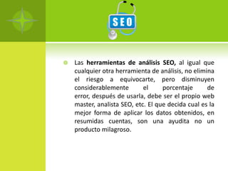    Las herramientas de análisis SEO, al igual que
    cualquier otra herramienta de análisis, no elimina
    el riesgo a equivocarte, pero disminuyen
    considerablemente        el     porcentaje      de
    error, después de usarla, debe ser el propio web
    master, analista SEO, etc. El que decida cual es la
    mejor forma de aplicar los datos obtenidos, en
    resumidas cuentas, son una ayudita no un
    producto milagroso.
 