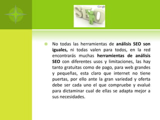    No todas las herramientas de análisis SEO son
    iguales, ni todas valen para todos, en la red
    encontrarás muchas herramientas de análisis
    SEO con diferentes usos y limitaciones, las hay
    tanto gratuitas como de pago, para web grandes
    y pequeñas, esta claro que internet no tiene
    puertas, por ello ante la gran variedad y oferta
    debe ser cada uno el que compruebe y evalué
    para dictaminar cual de ellas se adapta mejor a
    sus necesidades.
 