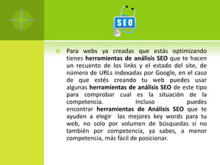    Para webs ya creadas que estás optimizando
    tienes herramientas de análisis SEO que te hacen
    un recuento de los links y el estado del site, de
    número de URLs indexadas por Google, en el caso
    de que estés creando tu web puedes usar
    algunas herramientas de análisis SEO de este tipo
    para comprobar cual es la situación de la
    competencia.             Incluso          puedes
    encontrar herramientas de Análisis SEO que te
    ayuden a elegir las mejores key words para tu
    web, no solo por volumen de búsquedas si no
    también por competencia, ya sabes, a menor
    competencia, más fácil de posicionar.
 