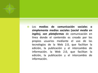    Los medios de comunicación sociales o
    simplemente medios sociales (social media en
    inglés), son plataformas de comunicación en
    línea donde el contenido es creado por los
    propios usuarios mediante el uso de las
    tecnologías de la Web 2.0, que facilitan la
    edición, la publicación y el intercambio de
    información. la Web 2.0, que facilitan la
    edición, la publicación y el intercambio de
    información.
 