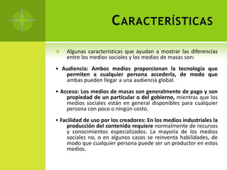 C ARACTERÍSTICAS

   Algunas características que ayudan a mostrar las diferencias
    entre los medios sociales y los medios de masas son:
• Audiencia: Ambos medios proporcionan la tecnología que
   permiten a cualquier persona accederla, de modo que
   ambas pueden llegar a una audiencia global.
• Acceso: Los medios de masas son generalmente de pago y son
    propiedad de un particular o del gobierno, mientras que los
    medios sociales están en general disponibles para cualquier
    persona con poco o ningún costo.
• Facilidad de uso por los creadores: En los medios industriales la
     producción del contenido requiere normalmente de recursos
     y conocimientos especializados. La mayoría de los medios
     sociales no, o en algunos casos se reinventa habilidades, de
     modo que cualquier persona puede ser un productor en estos
     medios.
 