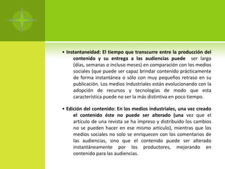 • Instantaneidad: El tiempo que transcurre entre la producción del
     contenido y su entrega a las audiencias puede ser largo
     (días, semanas o incluso meses) en comparación con los medios
     sociales (que puede ser capaz brindar contenido prácticamente
     de forma instantánea o sólo con muy pequeños retraso en su
     publicación. Los medios Industriales están evolucionando con la
     adopción de recursos y tecnologías de modo que esta
     característica puede no ser la más distintiva en poco tiempo.

• Edición del contenido: En los medios industriales, una vez creado
     el contenido éste no puede ser alterado (una vez que el
     artículo de una revista se ha impreso y distribuido los cambios
     no se pueden hacer en ese mismo artículo), mientras que los
     medios sociales no solo se enriquecen con los comentarios de
     las audiencias, sino que el contenido puede ser alterado
     instantáneamente por los productores, mejorando en
     contenido para las audiencias.
 