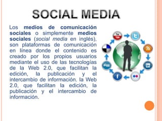 Los medios de comunicación
sociales o simplemente medios
sociales (social media en inglés),
son plataformas de comunicación
en línea donde el contenido es
creado por los propios usuarios
mediante el uso de las tecnologías
de la Web 2.0, que facilitan la
edición, la publicación y el
intercambio de información. la Web
2.0, que facilitan la edición, la
publicación y el intercambio de
información.
 
