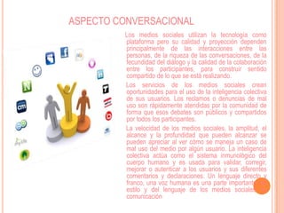 ASPECTO CONVERSACIONAL
         Los medios sociales utilizan la tecnología como
         plataforma pero su calidad y proyección dependen
         principalmente de las interacciones entre las
         personas, de la riqueza de las conversaciones, de la
         fecundidad del diálogo y la calidad de la colaboración
         entre los participantes, para construir sentido
         compartido de lo que se está realizando.
         Los servicios de los medios sociales crean
         oportunidades para el uso de la inteligencia colectiva
         de sus usuarios. Los reclamos o denuncias de mal
         uso son rápidamente atendidas por la comunidad de
         forma que esos debates son públicos y compartidos
         por todos los participantes.
         La velocidad de los medios sociales, la amplitud, el
         alcance y la profundidad que pueden alcanzar se
         pueden apreciar al ver cómo se maneja un caso de
         mal uso del medio por algún usuario. La inteligencia
         colectiva actúa como el sistema inmunológico del
         cuerpo humano y es usada para validar, corregir,
         mejorar o autenticar a los usuarios y sus diferentes
         comentarios y declaraciones. Un lenguaje directo y
         franco, una voz humana es una parte importante del
         estilo y del lenguaje de los medios sociales de
         comunicación
 