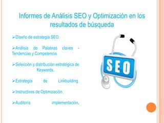 Informes de Análisis SEO y Optimización en los
               resultados de búsqueda
Diseño de estrategia SEO.

Análisis de Palabras claves           -
Tendencias y Competencia.

Selección y distribución estratégica de
              Keywords.

Estrategia       de       Linkbuilding.

Instructivos de Optimización.

Auditoría             implementación.
 