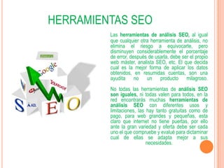 HERRAMIENTAS SEO
         Las herramientas de análisis SEO, al igual
         que cualquier otra herramienta de análisis, no
         elimina el riesgo a equivocarte, pero
         disminuyen considerablemente el porcentaje
         de error, después de usarla, debe ser el propio
         web máster, analista SEO, etc. El que decida
         cual es la mejor forma de aplicar los datos
         obtenidos, en resumidas cuentas, son una
         ayudita no un producto milagroso.
         No todas las herramientas de análisis SEO
         son iguales, ni todas valen para todos, en la
         red encontrarás muchas herramientas de
         análisis SEO con diferentes usos y
         limitaciones, las hay tanto gratuitas como de
         pago, para web grandes y pequeñas, esta
         claro que internet no tiene puertas, por ello
         ante la gran variedad y oferta debe ser cada
         uno el que compruebe y evalué para dictaminar
         cual de ellas se adapta mejor a sus
                           necesidades.
 
