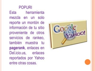 POPURI
Esta       herramienta
mezcla en un solo
reporte un montón de
información de tu sitio
proveniente de otros
servicios de rankeo,
también muestra tu
pagerank, enlaces en
Del.icio.us, enlaces
reportados por Yahoo
entre otras cosas.
 