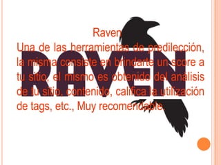 Raven
Una de las herramientas de predilección,
la misma consiste en brindarte un score a
tu sitio, el mismo es obtenido del análisis
de tu sitio, contenido, califica la utilización
de tags, etc., Muy recomendable.
 