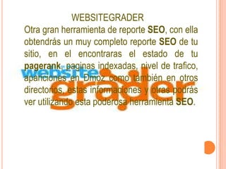WEBSITEGRADER
Otra gran herramienta de reporte SEO, con ella
obtendrás un muy completo reporte SEO de tu
sitio, en el encontraras el estado de tu
pagerank, paginas indexadas, nivel de trafico,
apariciones en Dmoz como también en otros
directorios, estas informaciones y otras podrás
ver utilizando esta poderosa herramienta SEO.
 