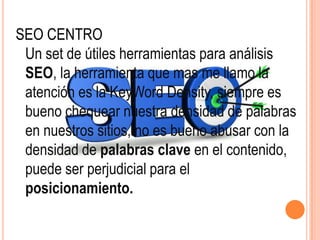 SEO CENTRO
 Un set de útiles herramientas para análisis
 SEO, la herramienta que mas me llamo la
 atención es la KeyWord Density, siempre es
 bueno chequear nuestra densidad de palabras
 en nuestros sitios, no es bueno abusar con la
 densidad de palabras clave en el contenido,
 puede ser perjudicial para el
 posicionamiento.
 