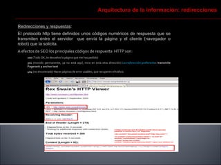 Redirecciones y respuestas :  El protocolo http tiene definidos unos códigos numéricos de respuesta que se transmiten entre el servidor  que envía la página y el cliente (navegador o robot) que la solicita.  A efectos de SEO los principales códigos de respuesta  HTTP son:  200  (Todo OK, te devuelvo la página que me has pedido) 301  (movido permanente, ya no está aquí, mira en esta otra dirección)  La redirección preferente : transmite Pagerank y anchor text 404  (no encontrado) Hacer páginas de error usables, que recuperen el tráfico. Arquitectura de la información: redirecciones 