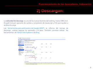 La  velocidad de descarga   es uno de los nuevos factores del ranking. Varios CMS (incl. Drupal) incluyen opciones de cacheo y compresión de Javascript y CSS que ayudan a acelerar la carga Las  herramientas para webmasters de Google (WMT)  te informa del tiempo de descarga, cuántas páginas ha rastreado y el peso. También conviene utilizar  las herramientas  de  Yahoo! Site Explorer  o de  Bing Funcionamiento de los buscadores. Indexación 