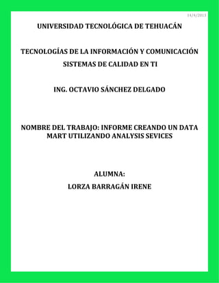 14/4/2013


    UNIVERSIDAD TECNOLÓGICA DE TEHUACÁN


TECNOLOGÍAS DE LA INFORMACIÓN Y COMUNICACIÓN
          SISTEMAS DE CALIDAD EN TI


        ING. OCTAVIO SÁNCHEZ DELGADO




NOMBRE DEL TRABAJO: INFORME CREANDO UN DATA
     MART UTILIZANDO ANALYSIS SEVICES




                  ALUMNA:
           LORZA BARRAGÁN IRENE
 