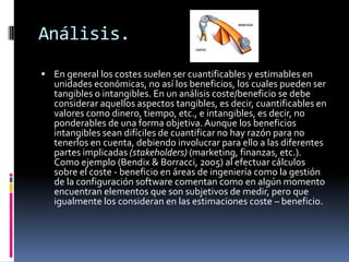 Análisis.
 En general los costes suelen ser cuantificables y estimables en

unidades económicas, no así los beneficios, los cuales pueden ser
tangibles o intangibles. En un análisis coste/beneficio se debe
considerar aquellos aspectos tangibles, es decir, cuantificables en
valores como dinero, tiempo, etc., e intangibles, es decir, no
ponderables de una forma objetiva. Aunque los beneficios
intangibles sean difíciles de cuantificar no hay razón para no
tenerlos en cuenta, debiendo involucrar para ello a las diferentes
partes implicadas (stakeholders) (marketing, finanzas, etc.).
Como ejemplo (Bendix & Borracci, 2005) al efectuar cálculos
sobre el coste - beneficio en áreas de ingeniería como la gestión
de la configuración software comentan como en algún momento
encuentran elementos que son subjetivos de medir, pero que
igualmente los consideran en las estimaciones coste – beneficio.

 