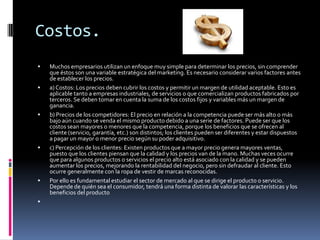 Costos.










Muchos empresarios utilizan un enfoque muy simple para determinar los precios, sin comprender
que éstos son una variable estratégica del marketing. Es necesario considerar varios factores antes
de establecer los precios.
a) Costos: Los precios deben cubrir los costos y permitir un margen de utilidad aceptable. Esto es
aplicable tanto a empresas industriales, de servicios o que comercializan productos fabricados por
terceros. Se deben tomar en cuenta la suma de los costos fijos y variables más un margen de
ganancia.
b) Precios de los competidores: El precio en relación a la competencia puede ser más alto o más
bajo aún cuando se venda el mismo producto debido a una serie de factores. Puede ser que los
costos sean mayores o menores que la competencia, porque los beneficios que se ofrecen al
cliente (servicio, garantía, etc.) son distintos; los clientes pueden ser diferentes y estar dispuestos
a pagar un mayor o menor precio según su poder adquisitivo.
c) Percepción de los clientes: Existen productos que a mayor precio genera mayores ventas,
puesto que los clientes piensan que la calidad y los precios van de la mano. Muchas veces ocurre
que para algunos productos o servicios el precio alto está asociado con la calidad y se pueden
aumentar los precios, mejorando la rentabilidad del negocio, pero sin defraudar al cliente. Esto
ocurre generalmente con la ropa de vestir de marcas reconocidas.
Por ello es fundamental estudiar el sector de mercado al que se dirige el producto o servicio.
Depende de quién sea el consumidor, tendrá una forma distinta de valorar las características y los
beneficios del producto

 