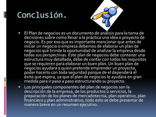 Conclusión.
 El Plan de negocios es un documento de análisis para la toma de

decisiones sobre como llevar a la práctica una idea o proyecto de
negocio. Es por eso que es importante mencionar que antes de
iniciar un negocio o empresa debemos de elaborar un plan de
negocios que brinde la oportunidad de analizar la empresa desde
todas sus perspectivas. Este plan de negocios debe contener una
estructura muy detallada, debe de contar con todos los requisitos
que se requieren para elaborar un buen plan. Un buen plan de
negocios ayudara a quien pretende emprender un proyecto,
poder hacerlo con toda seguridad porque de el dependerá el
éxito que espera, ya que el plan de negocios le ayudara en gran
medida para ir paso a paso estructurando su proyecto.
 Los principales componentes del plan de negocios son la
descripción de la empresa, de los productos o servicios, la
preparación de los planes de mercadotecnia, plan operativo, plan
financiero y plan administrativo, todo esto se debe presentar de
manera breve en un resumen ejecutivo.

 