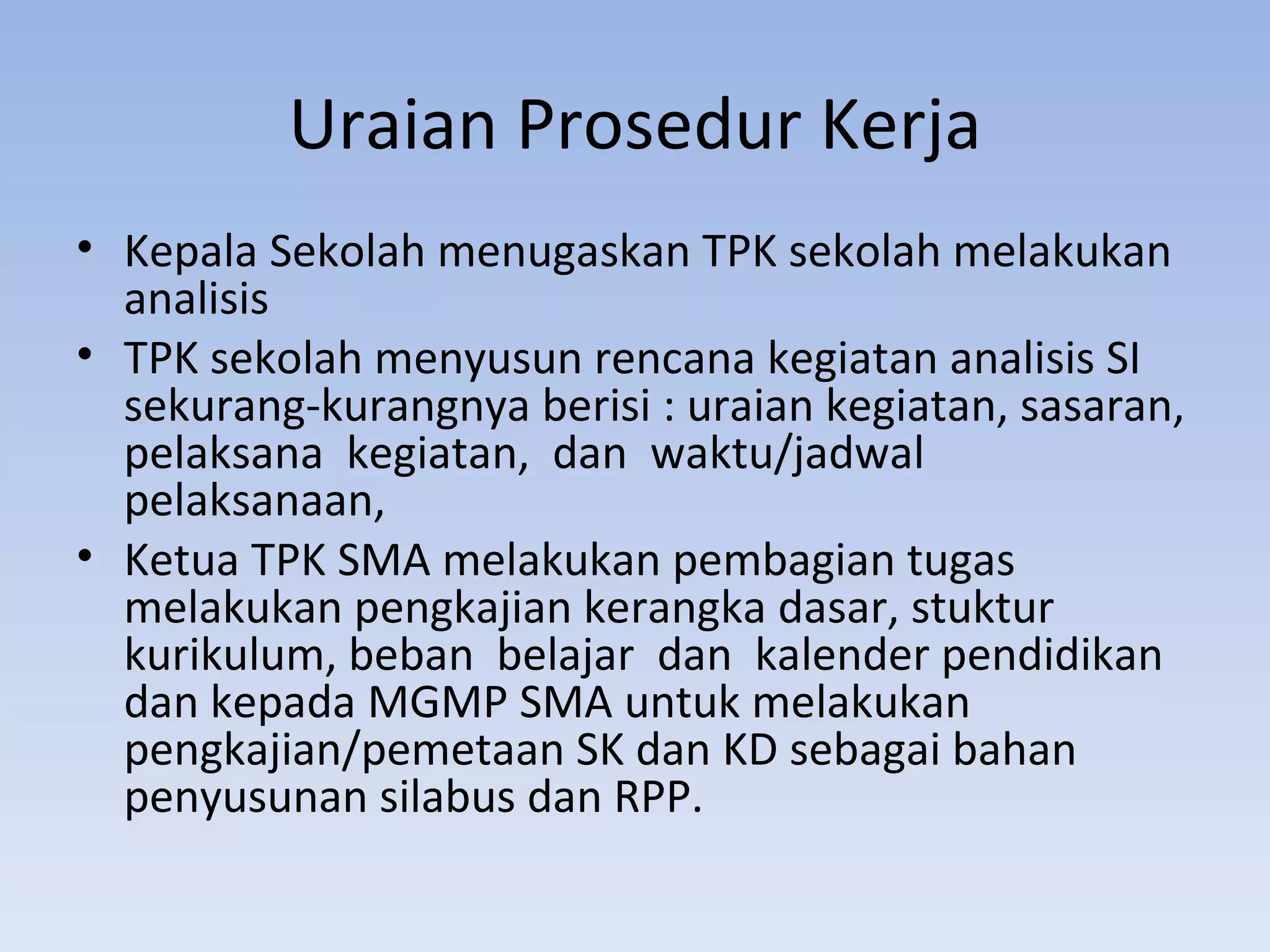 Uraian Prosedur Kerja
• Kepala Sekolah menugaskan TPK sekolah melakukan
  analisis
• TPK sekolah menyusun rencana kegiatan analisis SI
  sekurang-kurangnya berisi : uraian kegiatan, sasaran,
  pelaksana kegiatan, dan waktu/jadwal
  pelaksanaan,
• Ketua TPK SMA melakukan pembagian tugas
  melakukan pengkajian kerangka dasar, stuktur
  kurikulum, beban belajar dan kalender pendidikan
  dan kepada MGMP SMA untuk melakukan
  pengkajian/pemetaan SK dan KD sebagai bahan
  penyusunan silabus dan RPP.
 