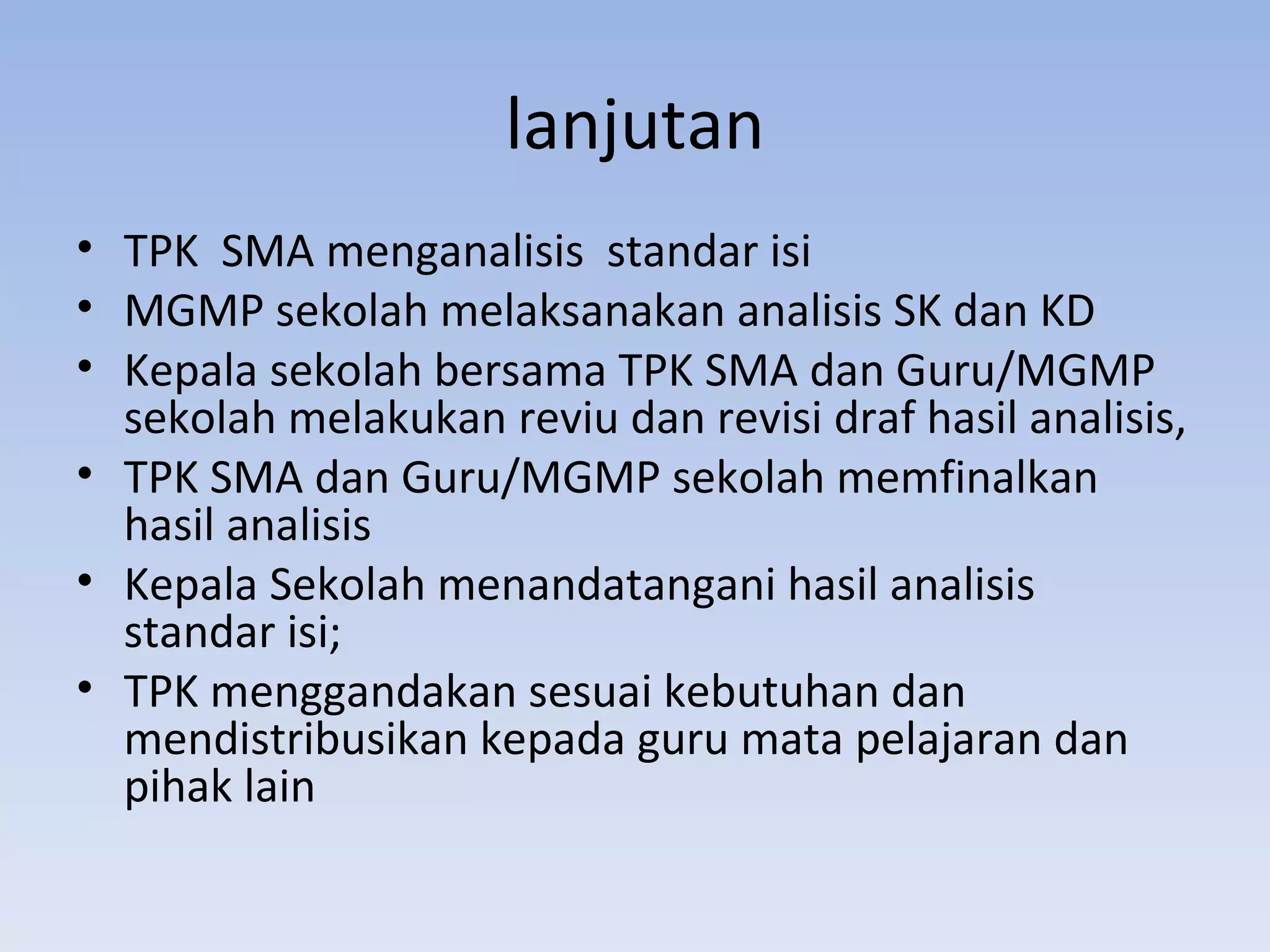 lanjutan
• TPK SMA menganalisis standar isi
• MGMP sekolah melaksanakan analisis SK dan KD
• Kepala sekolah bersama TPK SMA dan Guru/MGMP
  sekolah melakukan reviu dan revisi draf hasil analisis,
• TPK SMA dan Guru/MGMP sekolah memfinalkan
  hasil analisis
• Kepala Sekolah menandatangani hasil analisis
  standar isi;
• TPK menggandakan sesuai kebutuhan dan
  mendistribusikan kepada guru mata pelajaran dan
  pihak lain
 