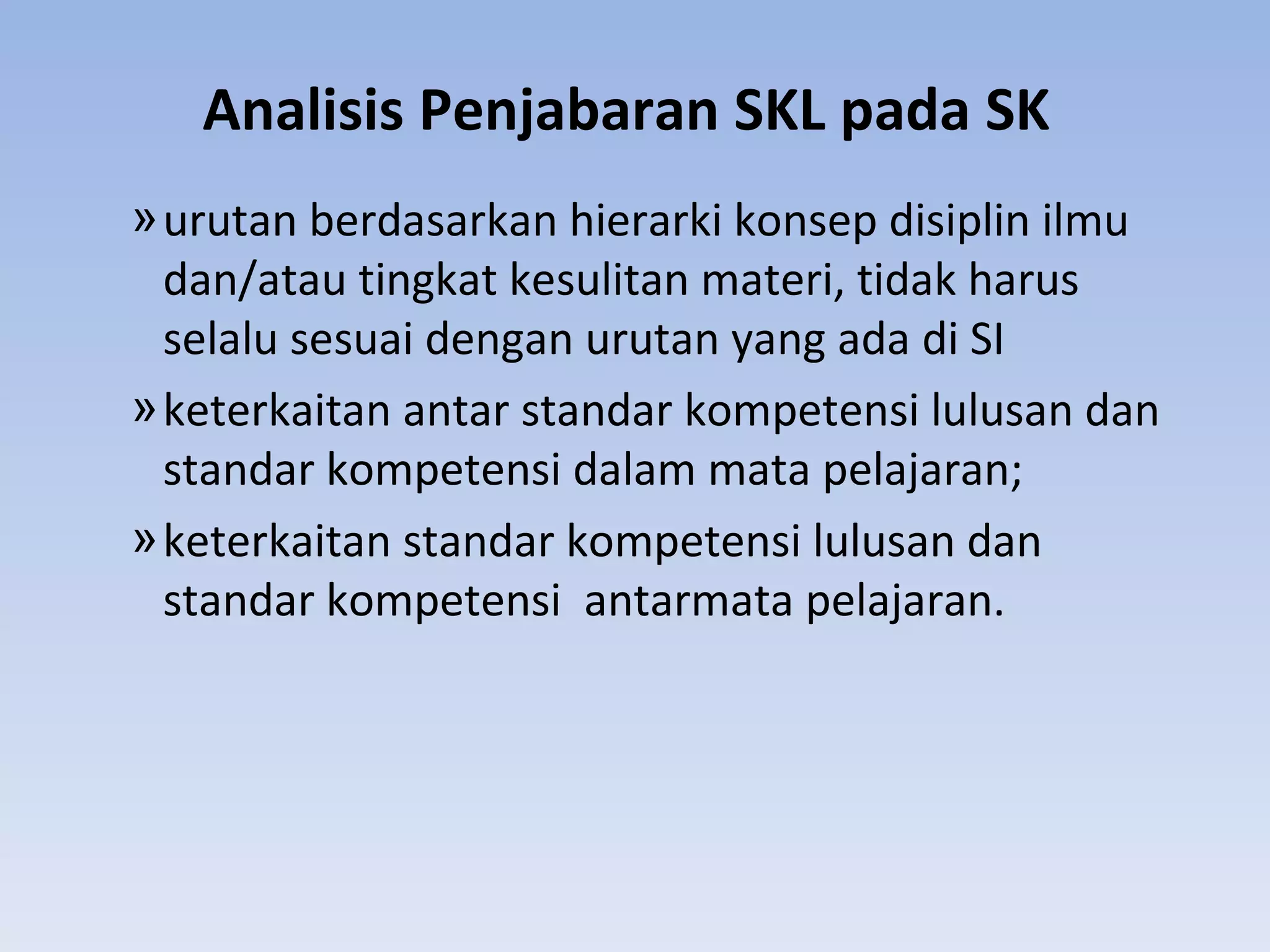 Analisis Penjabaran SKL pada SK
» urutan berdasarkan hierarki konsep disiplin ilmu
  dan/atau tingkat kesulitan materi, tidak harus
  selalu sesuai dengan urutan yang ada di SI
» keterkaitan antar standar kompetensi lulusan dan
  standar kompetensi dalam mata pelajaran;
» keterkaitan standar kompetensi lulusan dan
  standar kompetensi antarmata pelajaran.
 
