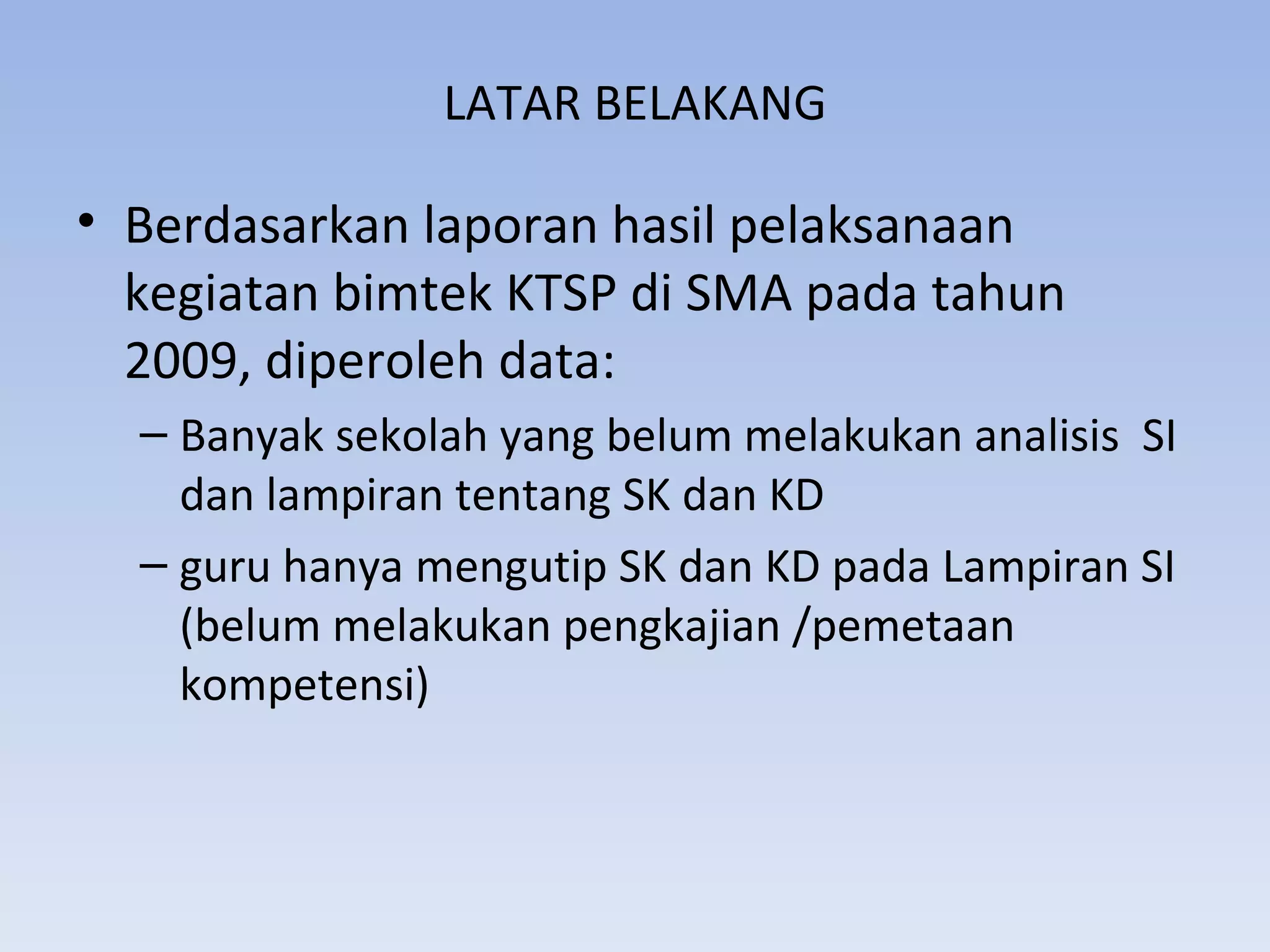 LATAR BELAKANG

• Berdasarkan laporan hasil pelaksanaan
  kegiatan bimtek KTSP di SMA pada tahun
  2009, diperoleh data:
  – Banyak sekolah yang belum melakukan analisis SI
    dan lampiran tentang SK dan KD
  – guru hanya mengutip SK dan KD pada Lampiran SI
    (belum melakukan pengkajian /pemetaan
    kompetensi)
 