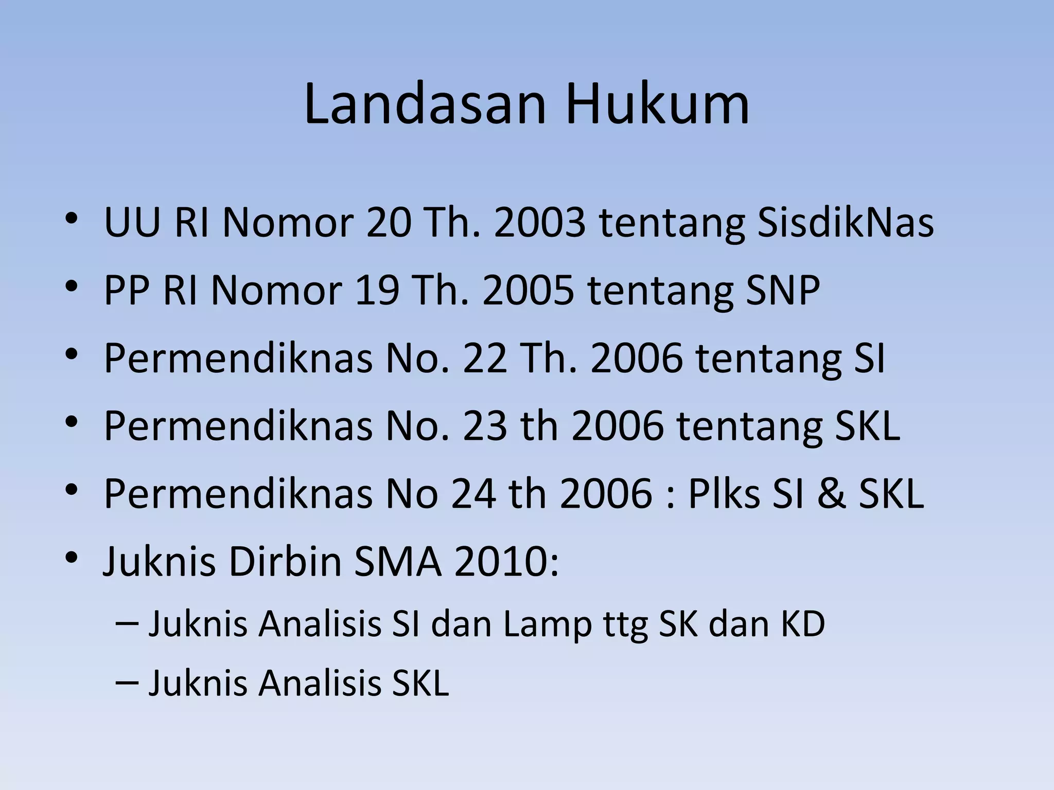 Landasan Hukum
•   UU RI Nomor 20 Th. 2003 tentang SisdikNas
•   PP RI Nomor 19 Th. 2005 tentang SNP
•   Permendiknas No. 22 Th. 2006 tentang SI
•   Permendiknas No. 23 th 2006 tentang SKL
•   Permendiknas No 24 th 2006 : Plks SI & SKL
•   Juknis Dirbin SMA 2010:
    – Juknis Analisis SI dan Lamp ttg SK dan KD
    – Juknis Analisis SKL
 