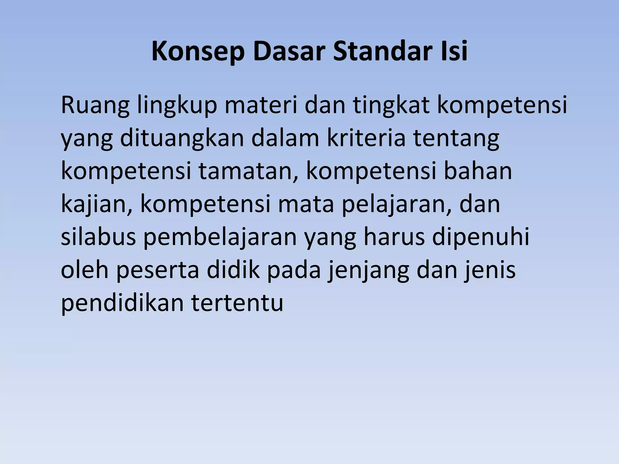 Konsep Dasar Standar Isi
Ruang lingkup materi dan tingkat kompetensi
yang dituangkan dalam kriteria tentang
kompetensi tamatan, kompetensi bahan
kajian, kompetensi mata pelajaran, dan
silabus pembelajaran yang harus dipenuhi
oleh peserta didik pada jenjang dan jenis
pendidikan tertentu
 