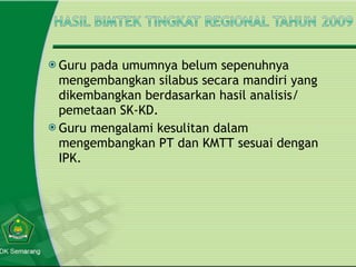 Guru pada umumnya belum sepenuhnya mengembangkan silabus secara mandiri yang dikembangkan berdasarkan hasil analisis/ pemetaan SK-KD. Guru mengalami kesulitan dalam mengembangkan PT dan KMTT sesuai dengan IPK. 