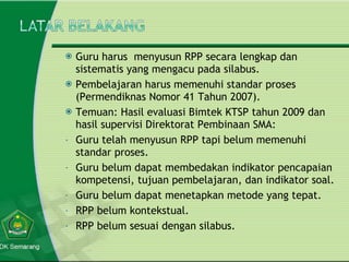 Guru harus  menyusun RPP secara lengkap dan sistematis yang mengacu pada silabus. Pembelajaran harus memenuhi standar proses (Permendiknas Nomor 41 Tahun 2007). Temuan: Hasil evaluasi Bimtek KTSP tahun 2009 dan hasil supervisi Direktorat Pembinaan SMA: Guru telah menyusun RPP tapi belum memenuhi standar proses. Guru belum dapat membedakan indikator pencapaian kompetensi, tujuan pembelajaran, dan indikator soal. Guru belum dapat menetapkan metode yang tepat. RPP belum kontekstual. RPP belum sesuai dengan silabus. 