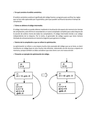 ✓ En qué consiste el análisis semántico.
El análisis semántico analiza el significado del código fuente o programa para verificar las reglas
que no han sido capturadas por la gramática, pero que pueden verificarse durante el tiempo de
compilación.
✓ Cómo se obtiene el código intermedio.
El código intermedio se puede obtener mediante la localización de espacio de memoria (en tiempo
de compilación), este elimina la necesidad de un nuevo compilador completo para cada máquina de
la sección de análisis mismo de todos los compiladores. El código intermedio tiende a ser código
independiente de la máquina. Por lo tanto, el generador de código supone que tiene número
ilimitado de almacenamiento en memoria (registro) para generar el código.
✓ Dentro de la compilación a que se refiere la optimización.
La optimización se refiere a una mejora mucho más avanzada del código que ya se tiene, es decir
transforma un código base en otro mucho más eficiente, reduciendo uso de recursos y espacio en
memoria, aunque también se debe considerar que este viene a ser una nueva versión
✓ Presente un ejemplo de optimización de código.
 