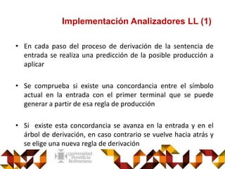 Implementación Analizadores LL (1)
• En cada paso del proceso de derivación de la sentencia de
entrada se realiza una predicción de la posible producción a
aplicar
• Se comprueba si existe una concordancia entre el símbolo
actual en la entrada con el primer terminal que se puede
generar a partir de esa regla de producción
• Si existe esta concordancia se avanza en la entrada y en el
árbol de derivación, en caso contrario se vuelve hacia atrás y
se elige una nueva regla de derivación
 