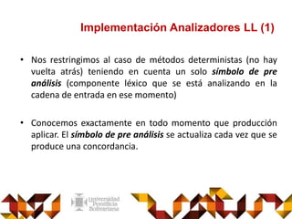 Implementación Analizadores LL (1)
• Nos restringimos al caso de métodos deterministas (no hay
vuelta atrás) teniendo en cuenta un solo símbolo de pre
análisis (componente léxico que se está analizando en la
cadena de entrada en ese momento)
• Conocemos exactamente en todo momento que producción
aplicar. El símbolo de pre análisis se actualiza cada vez que se
produce una concordancia.
 