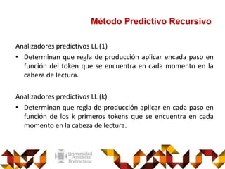 Método Predictivo Recursivo
Analizadores predictivos LL (1)
• Determinan que regla de producción aplicar encada paso en
función del token que se encuentra en cada momento en la
cabeza de lectura.
Analizadores predictivos LL (k)
• Determinan que regla de producción aplicar en cada paso en
función de los k primeros tokens que se encuentra en cada
momento en la cabeza de lectura.
 