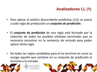 Analizadores LL (1)
• Para aplicar el análisis descendente predictivo LL(1) se asocia
a cada regla de producción un conjunto de predicción.
• El conjunto de predicción de una regla está formado por la
colección de todos los posibles símbolos terminales que es
necesario encontrar en la sentencia de entrada para poder
aplicar dicha regla
• De todas las reglas candidatas para el no terminal en curso se
escoge aquella que contiene en su conjunto de predicción el
terminal a la entrada.
 
