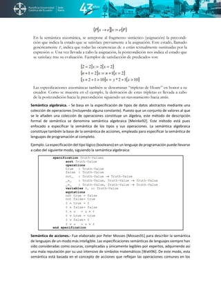 Semántica algebraica. - Se basa en la especificación de tipos de datos abstractos mediante una
colección de operaciones (incluyendo alguna constante). Puesto que un conjunto de valores al que
se le añaden una colección de operaciones constituye un álgebra, este método de descripción
formal de semántica se denomina semántica algebraica [Meinke92]. Este método está pues
enfocado a especificar la semántica de los tipos y sus operaciones. La semántica algebraica
constituye también la base de la semántica de acciones, empleada para especificar la semántica de
lenguajes de programación al completo.
Ejemplo. La especificación del tipo lógico (booleano) en un lenguaje de programación puede llevarse
a cabo del siguiente modo, siguiendo la semántica algebraica:
Semántica de acciones.- Fue elaborado por Peter Mosses [Mosses91] para describir la semántica
de lenguajes de un modo más inteligible. Las especificaciones semánticas de lenguajes siempre han
sido consideradas como oscuras, complicadas y únicamente legibles por expertos, adquiriendo así
una mala reputación por su uso intensivo de símbolos matemáticos [Watt96]. De este modo, esta
semántica está basada en el concepto de acciones que reflejan las operaciones comunes en los
 