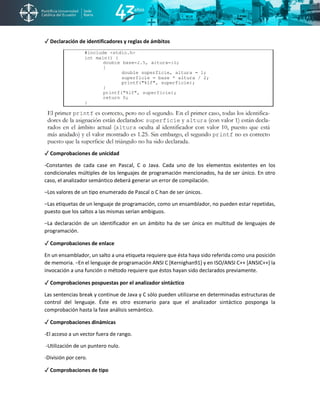 ✓ Declaración de identificadores y reglas de ámbitos
✓ Comprobaciones de unicidad
-Constantes de cada case en Pascal, C o Java. Cada uno de los elementos existentes en los
condicionales múltiples de los lenguajes de programación mencionados, ha de ser único. En otro
caso, el analizador semántico deberá generar un error de compilación.
−Los valores de un tipo enumerado de Pascal o C han de ser únicos.
−Las etiquetas de un lenguaje de programación, como un ensamblador, no pueden estar repetidas,
puesto que los saltos a las mismas serían ambiguos.
−La declaración de un identificador en un ámbito ha de ser única en multitud de lenguajes de
programación.
✓ Comprobaciones de enlace
En un ensamblador, un salto a una etiqueta requiere que ésta haya sido referida como una posición
de memoria. −En el lenguaje de programación ANSI C [Kernighan91] y en ISO/ANSI C++ [ANSIC++] la
invocación a una función o método requiere que éstos hayan sido declarados previamente.
✓ Comprobaciones pospuestas por el analizador sintáctico
Las sentencias break y continue de Java y C sólo pueden utilizarse en determinadas estructuras de
control del lenguaje. Éste es otro escenario para que el analizador sintáctico posponga la
comprobación hasta la fase análisis semántico.
✓ Comprobaciones dinámicas
-El acceso a un vector fuera de rango.
-Utilización de un puntero nulo.
-División por cero.
✓ Comprobaciones de tipo
 