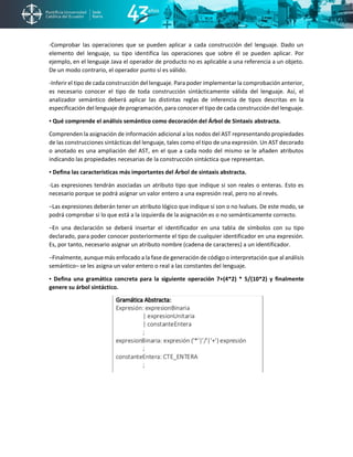 -Comprobar las operaciones que se pueden aplicar a cada construcción del lenguaje. Dado un
elemento del lenguaje, su tipo identifica las operaciones que sobre él se pueden aplicar. Por
ejemplo, en el lenguaje Java el operador de producto no es aplicable a una referencia a un objeto.
De un modo contrario, el operador punto sí es válido.
-Inferir el tipo de cada construcción del lenguaje. Para poder implementar la comprobación anterior,
es necesario conocer el tipo de toda construcción sintácticamente válida del lenguaje. Así, el
analizador semántico deberá aplicar las distintas reglas de inferencia de tipos descritas en la
especificación del lenguaje de programación, para conocer el tipo de cada construcción del lenguaje.
▪ Qué comprende el análisis semántico como decoración del Árbol de Sintaxis abstracta.
Comprenden la asignación de información adicional a los nodos del AST representando propiedades
de las construcciones sintácticas del lenguaje, tales como el tipo de una expresión. Un AST decorado
o anotado es una ampliación del AST, en el que a cada nodo del mismo se le añaden atributos
indicando las propiedades necesarias de la construcción sintáctica que representan.
▪ Defina las características más importantes del Árbol de sintaxis abstracta.
-Las expresiones tendrán asociadas un atributo tipo que indique si son reales o enteras. Esto es
necesario porque se podrá asignar un valor entero a una expresión real, pero no al revés.
−Las expresiones deberán tener un atributo lógico que indique si son o no lvalues. De este modo, se
podrá comprobar si lo que está a la izquierda de la asignación es o no semánticamente correcto.
−En una declaración se deberá insertar el identificador en una tabla de símbolos con su tipo
declarado, para poder conocer posteriormente el tipo de cualquier identificador en una expresión.
Es, por tanto, necesario asignar un atributo nombre (cadena de caracteres) a un identificador.
−Finalmente, aunque más enfocado a la fase de generación de código o interpretación que al análisis
semántico– se les asigna un valor entero o real a las constantes del lenguaje.
▪ Defina una gramática concreta para la siguiente operación 7+(4*2) * 5/(10*2) y finalmente
genere su árbol sintáctico.
 