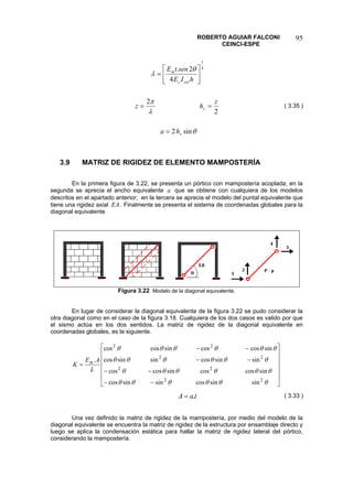 ROBERTO AGUIAR FALCONI 
CEINCI-ESPE 
95 
θλπθλ sin22242.41zzcolcmhazhzhIEsentE= == ⎥⎦ ⎤ ⎢⎣ ⎡ = 
( 3.35 ) 
3.9 MATRIZ DE RIGIDEZ DE ELEMENTO MAMPOSTERÍA 
En la primera figura de 3.22, se presenta un pórtico con mampostería acoplada; en la segunda se aprecia el ancho equivalente que se obtiene con cualquiera de los modelos descritos en el apartado anterior; en la tercera se aprecia el modelo del puntal equivalente que tiene una rigidez axial aEA. Finalmente se presenta el sistema de coordenadas globales para la diagonal equivalente. 
Figura 3.22 Modelo de la diagonal equivalente. 
En lugar de considerar la diagonal equivalente de la figura 3.22 se pudo considerar la otra diagonal como en el caso de la figura 3.18. Cualquiera de los dos casos es valido por que el sismo actúa en los dos sentidos. La matriz de rigidez de la diagonal equivalente en coordenadas globales, es la siguiente. ⎥⎥⎥⎥⎥ ⎦ ⎤ ⎢⎢⎢⎢⎢ ⎣ ⎡ −− −− −− −− = θθθθθθθθθθθθθθθθθθθθθθθθ 22222222sinsincossinsincossincoscossincoscossinsincossinsincossincoscossincoscos. LAEKm 
taA.= 
( 3.33 ) 
Una vez definido la matriz de rigidez de la mampostería, por medio del modelo de la diagonal equivalente se encuentra la matriz de rigidez de la estructura por ensamblaje directo y luego se aplica la condensación estática para hallar la matriz de rigidez lateral del pórtico, considerando la mampostería.  