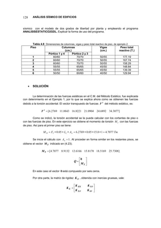 128 ANÁLISIS SÍSMICO DE EDIFICIOS 
sísmico con el modelo de dos grados de libertad por planta y empleando el programa ANALISISESTATICO2GDL. Explicar la forma de uso del programa. 
Tabla 4.8 Dimensiones de columnas, vigas y peso total reactivo de piso, de ejemplo 2. 
Columnas 
(cm.) 
Piso 
Pórtico 1 y 4 
Pórtico 2 y 3 
Vigas 
(cm.) 
Peso total reactivo (T.) 
1 
60/60 
70/70 
50/55 
177.19 
2 
60/60 
70/70 
50/55 
167.74 
3 
60/60 
70/70 
50/55 
158.29 
4 
55/55 
65/65 
45/50 
148.84 
5 
55/55 
65/65 
45/50 
139.39 
6 
50/50 
60/60 
40/50 
129.94 
• SOLUCIÓN 
La determinación de las fuerzas estáticas en el C.M. del Método Estático, fue explicada con detenimiento en el Ejemplo 1, por lo que se explica ahora como se obtienen las fuerzas debido a la torsión accidental. El vector transpuesto de fuerzas tF del método estático, es: 
]3077.346892.240904.218221.168843.112769.6[=tF 
Como se indicó, la torsión accidental se la puede calcular con los cortantes de piso o con las fuerzas de piso. En este ejercicio se obtiene el momento de torsión con las fuerzas de piso. Así para el primer piso se tiene: tM 
TmALFMxit7077.410.1505.02769.605.011=∗∗∗=∗∗∗= 
Se inicia el cálculo con . Al proceder en forma similar en los restantes pisos, se obtiene el vector indicado en (4.23). 1=xATM 
]7308.255169.188178.156166.129132.87077.4[=TM 
⎥⎦ ⎤ ⎢⎣ ⎡ = TMQ0 
En este caso el vector 0está compuesto por seis ceros. 
Por otra parte, la matriz de rigidez , obtenida con inercias gruesas, vale: EK 
⎥⎦ ⎤ ⎢⎣ ⎡ = θθθθ KKKKKXXXXE  