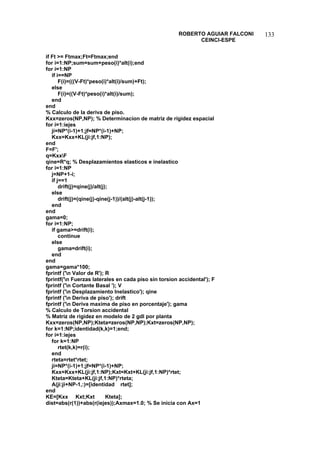 ROBERTO AGUIAR FALCONI 
CEINCI-ESPE 
133 
if Ft = Ftmax;Ft=Ftmax;end 
for i=1:NP;sum=sum+peso(i)*alt(i);end 
for i=1:NP 
if i==NP 
F(i)=(((V-Ft)*peso(i)*alt(i)/sum)+Ft); 
else 
F(i)=((V-Ft)*peso(i)*alt(i)/sum); 
end 
end 
% Calculo de la deriva de piso. 
Kxx=zeros(NP,NP); % Determinacion de matriz de rigidez espacial 
for i=1:iejes 
ji=NP*(i-1)+1;jf=NP*(i-1)+NP; 
Kxx=Kxx+KL(ji:jf,1:NP); 
end 
F=F'; 
q=KxxF 
qine=R*q; % Desplazamientos elasticos e inelastico 
for i=1:NP 
j=NP+1-i; 
if j==1 
drift(j)=qine(j)/alt(j); 
else 
drift(j)=(qine(j)-qine(j-1))/(alt(j)-alt(j-1)); 
end 
end 
gama=0; 
for i=1:NP; 
if gama=drift(i); 
continue 
else 
gama=drift(i); 
end 
end 
gama=gama*100; 
fprintf ('n Valor de R'); R 
fprintf('n Fuerzas laterales en cada piso sin torsion accidental'); F 
fprintf ('n Cortante Basal '); V 
fprintf ('n Desplazamiento Inelastico'); qine 
fprintf ('n Deriva de piso'); drift 
fprintf ('n Deriva maxima de piso en porcentaje'); gama 
% Calculo de Torsion accidental 
% Matriz de rigidez en modelo de 2 gdl por planta 
Kxx=zeros(NP,NP);Kteta=zeros(NP,NP);Kxt=zeros(NP,NP); 
for k=1:NP;identidad(k,k)=1;end; 
for i=1:iejes 
for k=1:NP 
rtet(k,k)=r(i); 
end 
rteta=rtet*rtet; 
ji=NP*(i-1)+1;jf=NP*(i-1)+NP; 
Kxx=Kxx+KL(ji:jf,1:NP);Kxt=Kxt+KL(ji:jf,1:NP)*rtet; 
Kteta=Kteta+KL(ji:jf,1:NP)*rteta; 
A(ji:ji+NP-1,:)=[identidad rtet]; 
end 
KE=[Kxx Kxt;Kxt Kteta]; 
dist=abs(r(1))+abs(r(iejes));Axmax=1.0; % Se inicia con Ax=1  