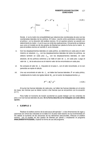 ROBERTO AGUIAR FALCONI 
CEINCI-ESPE 
127 
qApii)()(= 
( 4.25 ) 
⎥⎥⎥ ⎦ ⎤ ⎢⎢⎢ ⎣ ⎡ = nirCosrCosA αα ............ 1)( 
Donde es la matriz de compatibilidad que relaciona las coordenadas de piso con las coordenadas laterales de los pórticos. El índice escrito entre paréntesis corresponde al pórtico i, en la dirección del análisis sísmico. En el capítulo anterior se estudió con detenimiento la matriz por lo que se omite las explicaciones. Únicamente se destaca que como el modelo es de dos grados de libertad por planta la forma de la matriz , para el análisis sísmico en sentido X, es la indicada. AiAA 
vi. Con los desplazamientos laterales en cada pórtico, se determina en cada piso el valor máximo en absoluto maxδ con los desplazamientos laterales de todos los pórticos, se obtiene también en cada piso avgδ con los desplazamientos laterales, en valor absoluto, de los pórticos extremos y se halla el valor de en cada piso. Luego el valor de de la estructura es el máximo valor de los encontrados en cada piso. xAxA 
vii. Se compara el valor de impuesto en el paso ii., con el valor encontrado, si no son parecidos se repite el cálculo. xA 
viii. Una vez encontrado el valor de , se hallan las fuerzas laterales xAP en cada pórtico, multiplicando la matriz de rigidez lateral por el vector de desplazamientos . LKp 
)()()(iiLipKP= 
( 4.26 ) 
Al sumar las fuerzas laterales de cada piso, se hallan las fuerzas laterales en el centro de masa, las mismas que se deben sumar a las fuerzas que se encuentran con la ecuación (4.11) 
Para hallar el momento de torsión accidental se puede trabajar con los cortantes de piso o con las fuerzas laterales de piso. En la forma descrita se ha trabajado con esta última opción. 
• EJEMPLO 2 
Realizar el análisis sísmico de la estructura del ejemplo 1, si las dimensiones de vigas y columnas son ahora las indicadas en la tabla 4.8. El peso total reactivo se ha incrementado en 5% debido al aumento de las secciones de los elementos estructurales. Efectuar el análisis sísmico con el modelo de dos grados de libertad por planta y empleando el programa ANALISISESTATICO2GDL. Explicar la forma de uso del programa.  