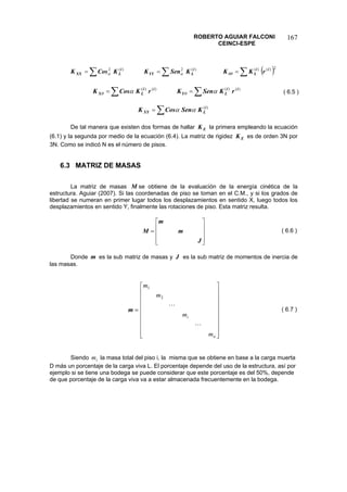 ROBERTO AGUIAR FALCONI 
CEINCI-ESPE 
167 
()ΣΣΣ===2)()()(2)(2iiLiLYYiLXXrKKKSenKKCosKθθαα 
ΣΣ==)()()()(iiLYiiLXrKSenKrKCosKααθθ 
( 6.5 ) 
Σ=)(iLXYKSenCosKαα 
De tal manera que existen dos formas de hallar la primera empleando la ecuación (6.1) y la segunda por medio de la ecuación (6.4). La matriz de rigidez es de orden 3N por 3N. Como se indicó N es el número de pisos. EKEK 
6.3 MATRIZ DE MASAS 
La matriz de masas se obtiene de la evaluación de la energía cinética de la estructura. Aguiar (2007). Si las coordenadas de piso se toman en el C.M., y si los grados de libertad se numeran en primer lugar todos los desplazamientos en sentido X, luego todos los desplazamientos en sentido Y, finalmente las rotaciones de piso. Esta matriz resulta. M 
⎥⎥⎥ ⎦ ⎤ ⎢⎢⎢ ⎣ ⎡ = JmmM 
( 6.6 ) 
Donde es la sub matriz de masas y es la sub matriz de momentos de inercia de las masas. mJ 
=m⎥⎥⎥⎥⎥⎥⎥⎥ ⎦ ⎤ ⎢⎢⎢⎢⎢⎢⎢⎢ ⎣ ⎡ nimmmm  21 
( 6.7 ) 
Siendo la masa total del piso i, la misma que se obtiene en base a la carga muerta D más un porcentaje de la carga viva L. El porcentaje depende del uso de la estructura, así por ejemplo si se tiene una bodega se puede considerar que este porcentaje es del 50%, depende de que porcentaje de la carga viva va a estar almacenada frecuentemente en la bodega. im  