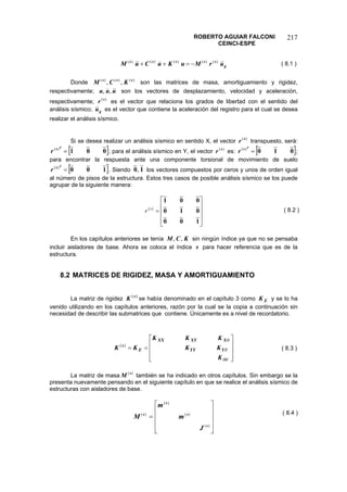ROBERTO AGUIAR FALCONI 
CEINCI-ESPE 
217 
gsssssurMuKuCuM)()()()()(−=++ 
( 8.1 ) 
Donde son las matrices de masa, amortiguamiento y rigidez, respectivamente; son los vectores de desplazamiento, velocidad y aceleración, respectivamente; es el vector que relaciona los grados de libertad con el sentido del análisis sísmico; es el vector que contiene la aceleración del registro para el cual se desea realizar el análisis sísmico. )()()(,,sssKCMuuu,, )(srgu 
Si se desea realizar un análisis sísmico en sentido X, el vector transpuesto, será: )(sr[001=tsr)( ]; para el análisis sísmico en Y, el vector es: )(sr[]010=tsr)(; para encontrar la respuesta ante una componente torsional de movimiento de suelo []100=tsr)(. Siendo 10, los vectores compuestos por ceros y unos de orden igual al número de pisos de la estructura. Estos tres casos de posible análisis sísmico se los puede agrupar de la siguiente manera: ⎥⎥⎥ ⎦ ⎤ ⎢⎢⎢ ⎣ ⎡ = 100010001)(sr 
( 8.2 ) 
En los capítulos anteriores se tenía sin ningún índice ya que no se pensaba incluir aisladores de base. Ahora se coloca el índice para hacer referencia que es de la estructura. KCM,, s 
8.2 MATRICES DE RIGIDEZ, MASA Y AMORTIGUAMIENTO 
La matriz de rigidez )(sKse había denominado en el capítulo 3 como y se lo ha venido utilizando en los capítulos anteriores, razón por la cual se la copia a continuación sin necesidad de describir las submatrices que contiene. Únicamente es a nivel de recordatorio. EK 
⎥⎥⎥ ⎦ ⎤ ⎢⎢⎢ ⎣ ⎡ == θθθθ KKKKKKKKYYYXXYXXEs)( 
( 8.3 ) 
La matriz de masa también se ha indicado en otros capítulos. Sin embargo se la presenta nuevamente pensando en el siguiente capítulo en que se realice el análisis sísmico de estructuras con aisladores de base. )(sM 
⎥⎥⎥ ⎦ ⎤ ⎢⎢⎢ ⎣ ⎡ = )( )( )( )( ssssJmmM 
( 8.4 )  