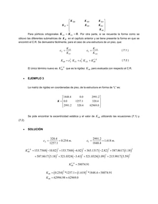 ⎥⎥⎥ ⎦ ⎤ ⎢⎢⎢ ⎣ ⎡ = θθθθ KKKKKKKYYYXXYXXE 
Para pórticos ortogonales XYYX==0KK. Por otra parte, si se recuerda la forma como se obtuvo las diferentes submatrices de en el capítulo anterior y se tiene presente la forma en que se encontró el C.R. Se demuestra fácilmente, para el caso de una estructura de un piso, que: EK YXXYYYXXKKeeKK θθ== 
( 7.1 ) 
22CRXYYYXXKeKeKK. . 
θθ=++θθ 
KC R 
( 7.2 ) 
El único término nuevo es .. que es la rigidez Kθθ pero evaluada con respecto al C.R. θθ 
• EJEMPLO 3 
La matriz de rigidez en coordenadas de piso, de la estructura en forma de “L” es: 
⎥⎥⎥ ⎦ ⎤ ⎢⎢⎢ ⎣ ⎡ = 0.629694.3202.29914.3201.12570.02.29910.04.1848K 
Se pide encontrar la excentricidad estática y el valor de Kθθ utilizando las ecuaciones (7.1) y (7.2). 
• SOLUCIÓN 320.42991.20.254.1.618.1257.11848.4XYeme==== m 
)2 
2 
()()()( ()()()() 222.. 222153.756810.82153.75686.82365.13172.82587.86171.18587.86175.18521.03243.41521.03241.09215.98175.59CRKθθ=−+−+−+ ++−++ 
.58074.91CRKθθ= 
()()220.254*1257.11.618*1848.458074.9162994.9862969.0KK θθθθ =++ =≈  