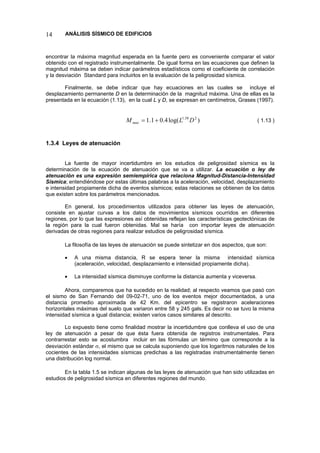 14 ANÁLISIS SÍSMICO DE EDIFICIOS 
encontrar la máxima magnitud esperada en la fuente pero es conveniente comparar el valor obtenido con el registrado instrumentalmente. De igual forma en las ecuaciones que definen la magnitud máxima se deben indicar parámetros estadísticos como el coeficiente de correlación y la desviación Standard para incluirlos en la evaluación de la peligrosidad sísmica. 
Finalmente, se debe indicar que hay ecuaciones en las cuales se incluye el desplazamiento permanente D en la determinación de la magnitud máxima. Una de ellas es la presentada en la ecuación (1.13), en la cual L y D, se expresan en centímetros, Grases (1997). 
)log(4.01.1258.1DLMmax+= ( 1.13 ) 
1.3.4 Leyes de atenuación 
La fuente de mayor incertidumbre en los estudios de peligrosidad sísmica es la determinación de la ecuación de atenuación que se va a utilizar. La ecuación o ley de atenuación es una expresión semiempírica que relaciona Magnitud-Distancia-Intensidad Sísmica; entendiéndose por estas últimas palabras a la aceleración, velocidad, desplazamiento e intensidad propiamente dicha de eventos sísmicos; estas relaciones se obtienen de los datos que existen sobre los parámetros mencionados. 
En general, los procedimientos utilizados para obtener las leyes de atenuación, consiste en ajustar curvas a los datos de movimientos sísmicos ocurridos en diferentes regiones, por lo que las expresiones así obtenidas reflejan las características geotectónicas de la región para la cual fueron obtenidas. Mal se haría con importar leyes de atenuación derivadas de otras regiones para realizar estudios de peligrosidad sísmica. 
La filosofía de las leyes de atenuación se puede sintetizar en dos aspectos, que son: 
• A una misma distancia, R se espera tener la misma intensidad sísmica (aceleración, velocidad, desplazamiento e intensidad propiamente dicha). 
• La intensidad sísmica disminuye conforme la distancia aumenta y viceversa. 
Ahora, comparemos que ha sucedido en la realidad; al respecto veamos que pasó con el sismo de San Fernando del 09-02-71, uno de los eventos mejor documentados, a una distancia promedio aproximada de 42 Km. del epicentro se registraron aceleraciones horizontales máximas del suelo que variaron entre 58 y 245 gals. Es decir no se tuvo la misma intensidad sísmica a igual distancia; existen varios casos similares al descrito. 
Lo expuesto tiene como finalidad mostrar la incertidumbre que conlleva el uso de una ley de atenuación a pesar de que ésta fuera obtenida de registros instrumentales. Para contrarrestar esto se acostumbra incluir en las fórmulas un término que corresponde a la desviación estándar σ, el mismo que se calcula suponiendo que los logaritmos naturales de los cocientes de las intensidades sísmicas predichas a las registradas instrumentalmente tienen una distribución log normal. 
En la tabla 1.5 se indican algunas de las leyes de atenuación que han sido utilizadas en estudios de peligrosidad sísmica en diferentes regiones del mundo.  