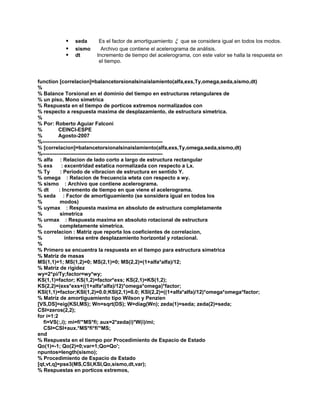 ƒ seda Es el factor de amortiguamiento ξ que se considera igual en todos los modos. 
ƒ sismo Archivo que contiene el acelerograma de análisis. 
ƒ dt Incremento de tiempo del acelerograma, con este valor se halla la respuesta en el tiempo. 
function [correlacion]=balancetorsionalsinaislamiento(alfa,exs,Ty,omega,seda,sismo,dt) 
% 
% Balance Torsional en el dominio del tiempo en estructuras retangulares de 
% un piso, Mono simetrica 
% Respuesta en el tiempo de porticos extremos normalizados con 
% respecto a respuesta maxima de desplazamiento, de estructura simetrica. 
% 
% Por: Roberto Aguiar Falconi 
% CEINCI-ESPE 
% Agosto-2007 
%--------------------------------------------------------------------- 
% [correlacion]=balancetorsionalsinaislamiento(alfa,exs,Ty,omega,seda,sismo,dt) 
%--------------------------------------------------------------------- 
% alfa : Relacion de lado corto a largo de estructura rectangular 
% exs : excentridad estatica normalizada con respecto a Lx. 
% Ty : Periodo de vibracion de estructura en sentido Y. 
% omega : Relacion de frecuencia wteta con respecto a wy. 
% sismo : Archivo que contiene acelerograma. 
% dt : Incremento de tiempo en que viene el acelerograma. 
% seda : Factor de amortiguamiento (se sonsidera igual en todos los 
% modos) 
% uymax : Respuesta maxima en absoluto de estructura completamente 
% simetrica 
% urmax : Respuesta maxima en absoluto rotacional de estructura 
% completamente simetrica. 
% correlacion : Matriz que reporta los coeficientes de correlacion, 
% interesa entre desplazamiento horizontal y rotacional. 
% 
% Primero se encuentra la respuesta en el tiempo para estructura simetrica 
% Matriz de masas 
MS(1,1)=1; MS(1,2)=0; MS(2,1)=0; MS(2,2)=(1+alfa*alfa)/12; 
% Matriz de rigidez 
wy=2*pi/Ty;factor=wy*wy; 
KS(1,1)=factor; KS(1,2)=factor*exs; KS(2,1)=KS(1,2); 
KS(2,2)=(exs*exs+((1+alfa*alfa)/12)*omega*omega)*factor; 
KSI(1,1)=factor;KSI(1,2)=0.0;KSI(2,1)=0.0; KSI(2,2)=((1+alfa*alfa)/12)*omega*omega*factor; 
% Matriz de amortiguamiento tipo Wilson y Penzien 
[VS,DS]=eig(KSI,MS); Wn=sqrt(DS); W=diag(Wn); zeda(1)=seda; zeda(2)=seda; 
CSI=zeros(2,2); 
for i=1:2 
fi=VS(:,i); mi=fi'*MS*fi; aux=2*zeda(i)*W(i)/mi; 
CSI=CSI+aux.*MS*fi*fi'*MS; 
end 
% Respuesta en el tiempo por Procedimiento de Espacio de Estado 
Qo(1)=-1; Qo(2)=0;var=1;Qo=Qo'; 
npuntos=length(sismo); 
% Procedimiento de Espacio de Estado 
[qt,vt,q]=pse3(MS,CSI,KSI,Qo,sismo,dt,var); 
% Respuestas en porticos extremos,  
