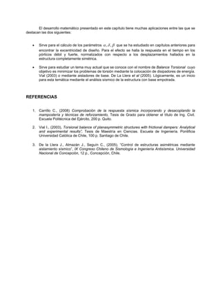 El desarrollo matemático presentado en este capítulo tiene muchas aplicaciones entre las que se destacan las dos siguientes: 
• Sirve para el cálculo de los parámetros βδα,, que se ha estudiado en capítulos anteriores para encontrar la excentricidad de diseño. Para el efecto se halla la respuesta en el tiempo en los pórticos débil y fuerte, normalizados con respecto a los desplazamientos hallados en la estructura completamente simétrica. 
• Sirve para estudiar un tema muy actual que se conoce con el nombre de Balance Torsional cuyo objetivo es minimizar los problemas de torsión mediante la colocación de disipadores de energía. Vial (2003) o mediante aisladores de base. De La Llera et al (2005). Lógicamente, es un inicio para esta temática mediante el análisis sísmico de la estructura con base empotrada. 
REFERENCIAS 
1. Carrillo C., (2008) Comprobación de la respuesta sísmica incorporando y desacoplando la mampostería y técnicas de reforzamiento, Tesis de Grado para obtener el título de Ing. Civil. Escuela Politécnica del Ejército, 200 p. Quito. 
2. Vial I., (2003), Torsional balance of planasymmetric structures with frictional dampers: Analytical and experimental results”, Tesis de Maestría en Ciencias. Escuela de Ingeniería. Pontificia Universidad Católica de Chile, 100 p. Santiago de Chile. 
3. De la Llera J., Almazán J., Seguín C., (2005), “Control de estructuras asimétricas mediante aislamiento sísmico”, IX Congreso Chileno de Sismología e Ingeniería Antisísmica. Universidad Nacional de Concepción, 12 p., Concepción, Chile.  