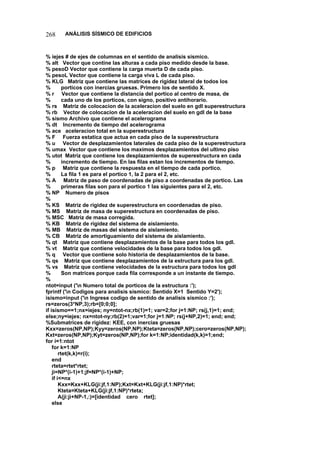 268 ANÁLISIS SÍSMICO DE EDIFICIOS 
% iejes # de ejes de columnas en el sentido de analisis sismico. 
% alt Vector que contine las alturas a cada piso medido desde la base. 
% pesoD Vector que contiene la carga muerta D de cada piso. 
% pesoL Vector que contiene la carga viva L de cada piso. 
% KLG Matriz que contiene las matrices de rigidez lateral de todos los 
% porticos con inercias gruesas. Primero los de sentido X. 
% r Vector que contiene la distancia del portico al centro de masa, de 
% cada uno de los porticos, con signo, positivo antihorario. 
% rs Matriz de colocacion de la aceleracion del suelo en gdl superestructura 
% rb Vector de colocacion de la aceleracion del suelo en gdl de la base 
% sismo Archivo que contiene el acelerograma 
% dt Incremento de tiempo del acelerograma 
% ace aceleracion total en la superestructura 
% F Fuerza estatica que actua en cada piso de la superestructura 
% u Vector de desplazamientos laterales de cada piso de la superestructura 
% umax Vector que contiene los maximos desplazamientos del ultimo piso 
% utot Matriz que contiene los desplazamientos de superestructura en cada 
% incremento de tiempo. En las filas estan los incrementos de tiempo. 
% p Matriz que contiene la respuesta en el tiempo de cada portico. 
% La fila 1 es para el portico 1, la 2 para el 2, etc. 
%A Matriz de paso de coordenadas de piso a coordenadas de portico. Las 
% primeras filas son para el portico 1 las siguientes para el 2, etc. 
% NP Numero de pisos 
% 
% KS Matriz de rigidez de superestructura en coordenadas de piso. 
%MS Matriz de masa de superestructura en coordenadas de piso. 
% MSC Matriz de masa corregida. 
% KB Matriz de rigidez del sistema de aislamiento. 
% MB Matriz de masas del sistema de aislamiento. 
% CB Matriz de amortiguamiento del sistema de aislamiento. 
% qt Matriz que contiene desplazamientos de la base para todos los gdl. 
% vt Matriz que contiene velocidades de la base para todos los gdl. 
% q Vector que contiene solo historia de desplazamientos de la base. 
% qs Matriz que contiene desplazamientos de la estructura para los gdl. 
% vs Matriz que contiene velocidades de la estructura para todos los gdl 
% Son matrices porque cada fila corresponde a un instante de tiempo. 
% 
ntot=input ('n Numero total de porticos de la estructura :'); 
fprintf ('n Codigos para analisis sismico: Sentido X=1 Sentido Y=2'); 
isismo=input ('n Ingrese codigo de sentido de analisis sismico :'); 
rs=zeros(3*NP,3);rb=[0;0;0]; 
if isismo==1;nx=iejes; ny=ntot-nx;rb(1)=1; var=2;for j=1:NP; rs(j,1)=1; end; 
else;ny=iejes; nx=ntot-ny;rb(2)=1;var=1;for j=1:NP; rs(j+NP,2)=1; end; end; 
%Submatrices de rigidez: KEE, con inercias gruesas 
Kxx=zeros(NP,NP);Kyy=zeros(NP,NP);Kteta=zeros(NP,NP);cero=zeros(NP,NP); 
Kxt=zeros(NP,NP);Kyt=zeros(NP,NP);for k=1:NP;identidad(k,k)=1;end; 
for i=1:ntot 
for k=1:NP 
rtet(k,k)=r(i); 
end 
rteta=rtet*rtet; 
ji=NP*(i-1)+1;jf=NP*(i-1)+NP; 
if i=nx 
Kxx=Kxx+KLG(ji:jf,1:NP);Kxt=Kxt+KLG(ji:jf,1:NP)*rtet; 
Kteta=Kteta+KLG(ji:jf,1:NP)*rteta; 
A(ji:ji+NP-1,:)=[identidad cero rtet]; 
else  